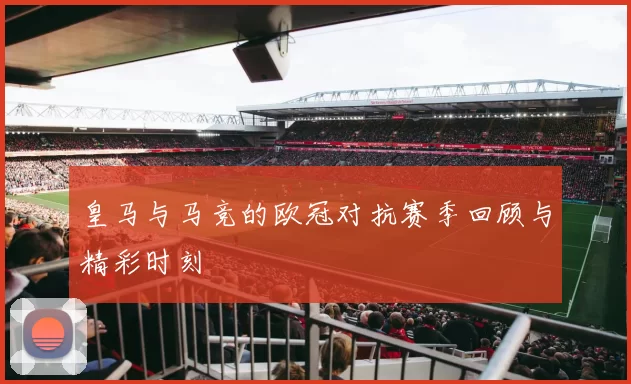 皇马与马竞的欧冠对抗赛季回顾与精彩时刻