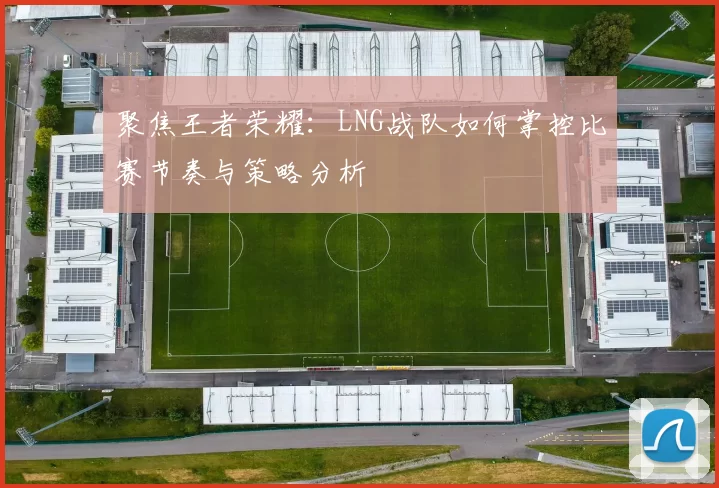 聚焦王者荣耀：LNG战队如何掌控比赛节奏与策略分析