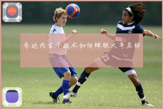 齐达内玄学战术如何蝉联大耳朵杯