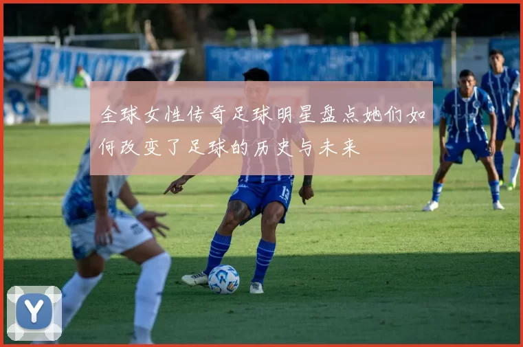 全球女性传奇足球明星盘点她们如何改变了足球的历史与未来