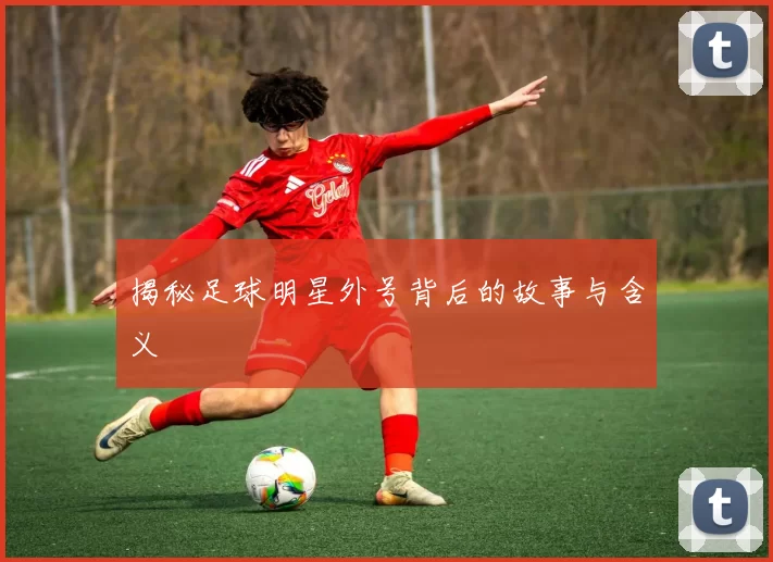 揭秘足球明星外号背后的故事与含义