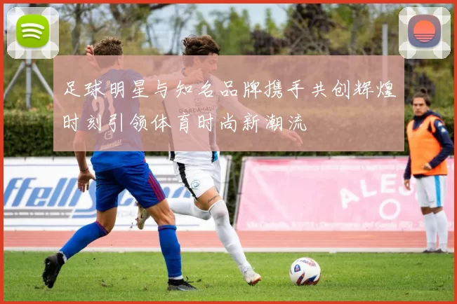 足球明星与知名品牌携手共创辉煌时刻引领体育时尚新潮流