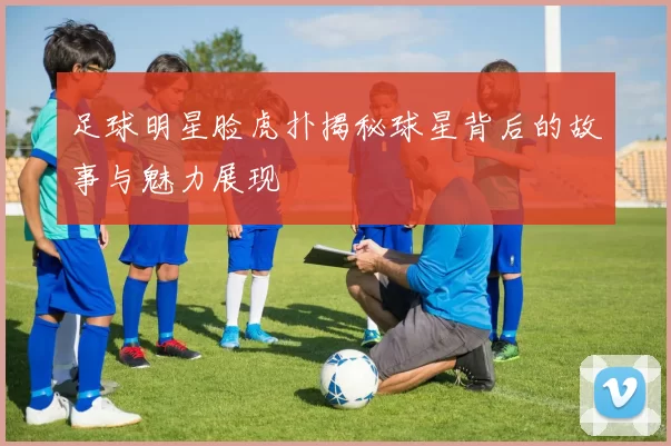 足球明星脸虎扑揭秘球星背后的故事与魅力展现