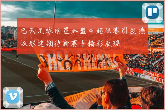 巴西足球明星加盟中超联赛引发热议球迷期待新赛季精彩表现