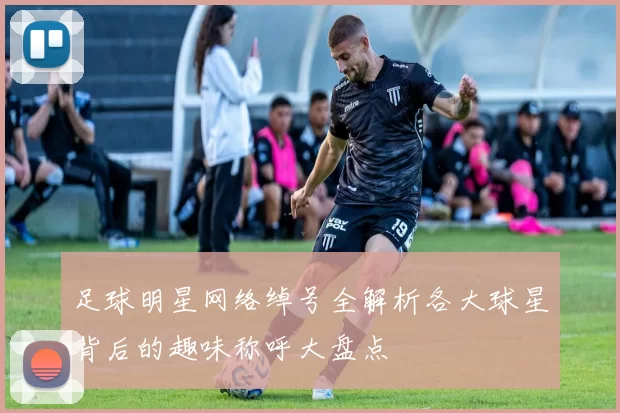 足球明星网络绰号全解析各大球星背后的趣味称呼大盘点