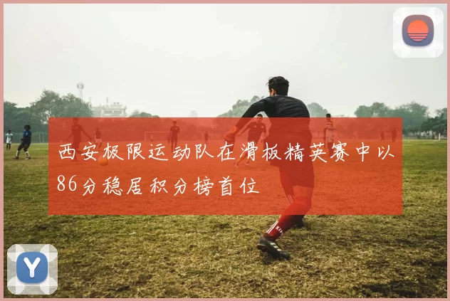 西安极限运动队在滑板精英赛中以86分稳居积分榜首位