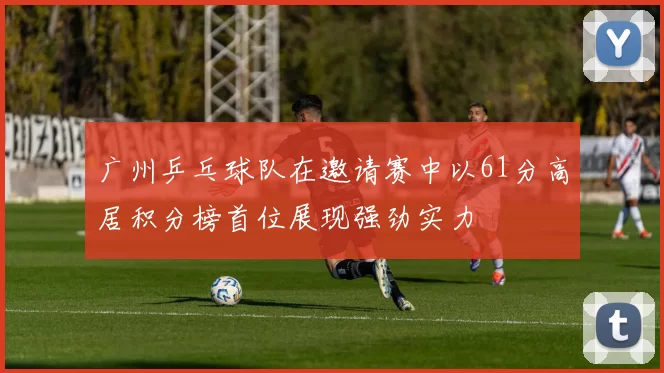 广州乒乓球队在邀请赛中以61分高居积分榜首位展现强劲实力