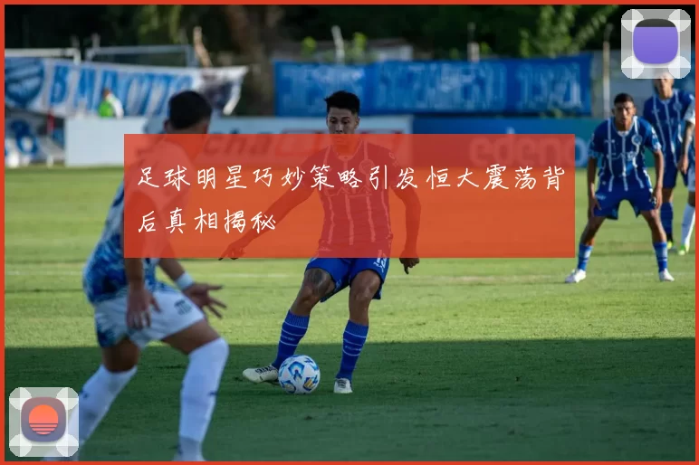 足球明星巧妙策略引发恒大震荡背后真相揭秘