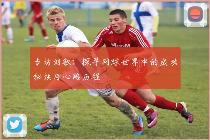 专访刘敏：探寻网球世界中的成功秘诀与心路历程