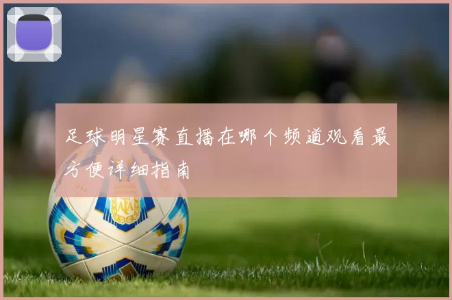 足球明星赛直播在哪个频道观看最方便详细指南