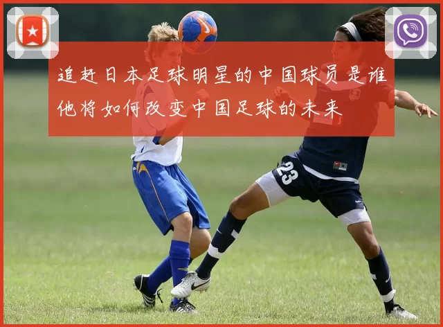 追赶日本足球明星的中国球员是谁他将如何改变中国足球的未来