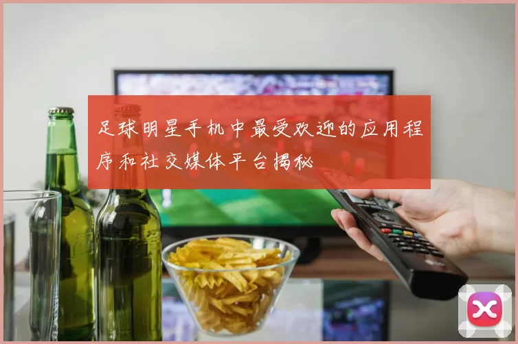 足球明星手机中最受欢迎的应用程序和社交媒体平台揭秘
