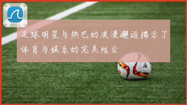 足球明星与热巴的浪漫邂逅揭示了体育与娱乐的完美结合