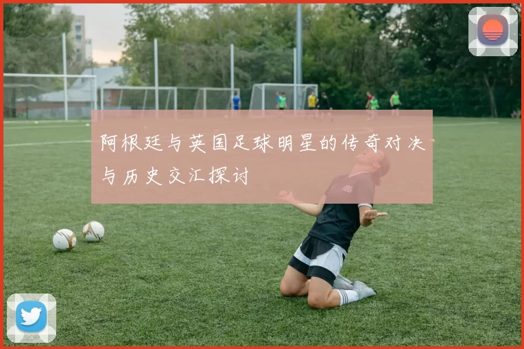 阿根廷与英国足球明星的传奇对决与历史交汇探讨