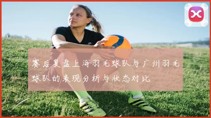 赛后复盘上海羽毛球队与广州羽毛球队的表现分析与状态对比