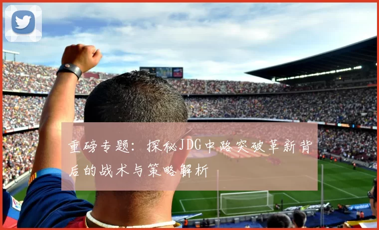 重磅专题：探秘JDG中路突破革新背后的战术与策略解析