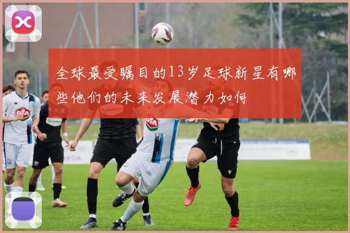 全球最受瞩目的13岁足球新星有哪些他们的未来发展潜力如何