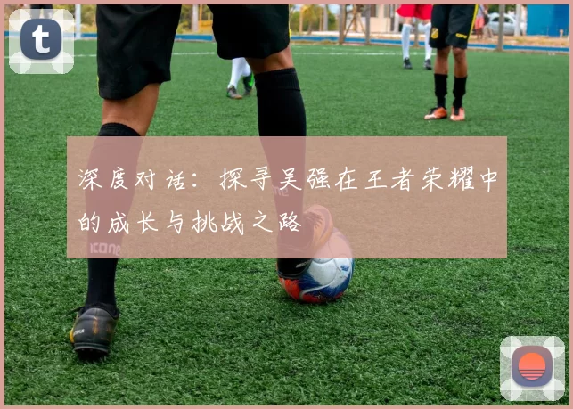 深度对话：探寻吴强在王者荣耀中的成长与挑战之路