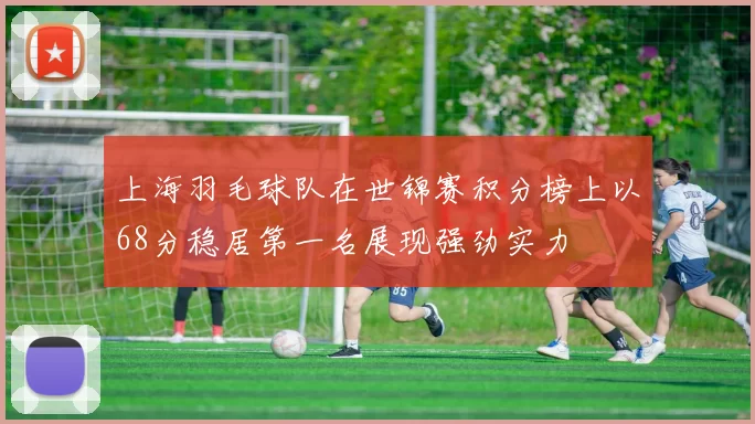 上海羽毛球队在世锦赛积分榜上以68分稳居第一名展现强劲实力