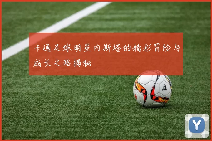 卡通足球明星内斯塔的精彩冒险与成长之路揭秘