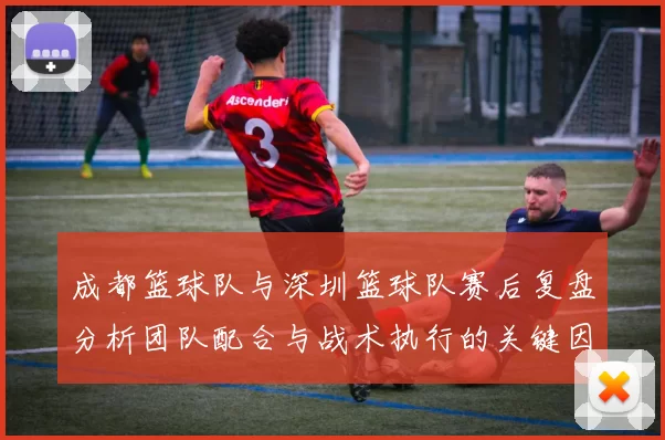成都篮球队与深圳篮球队赛后复盘分析团队配合与战术执行的关键因素