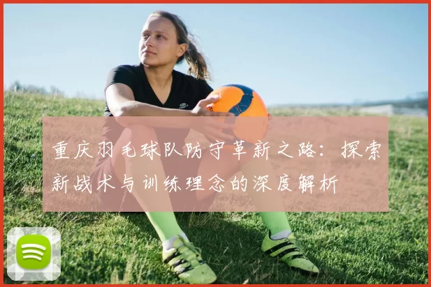 重庆羽毛球队防守革新之路：探索新战术与训练理念的深度解析