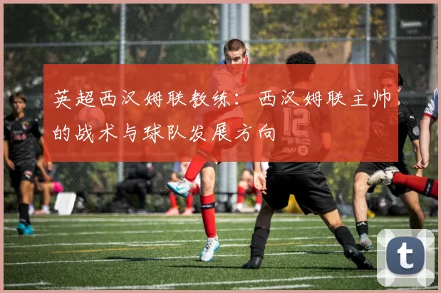 英超西汉姆联教练：西汉姆联主帅的战术与球队发展方向