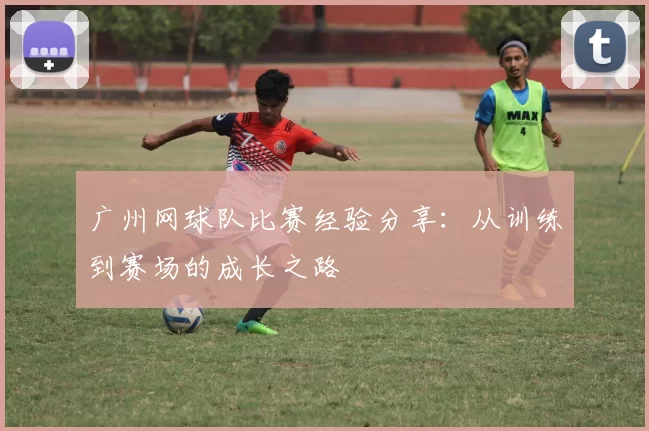 广州网球队比赛经验分享：从训练到赛场的成长之路