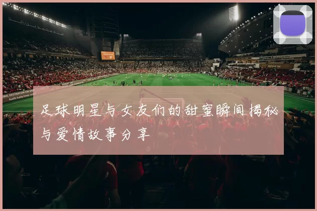 足球明星与女友们的甜蜜瞬间揭秘与爱情故事分享