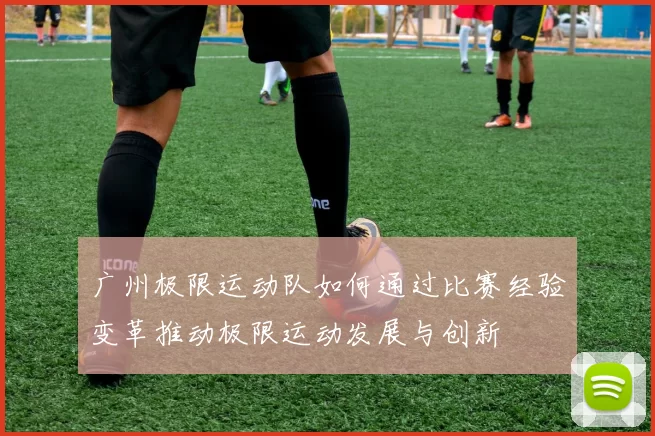 广州极限运动队如何通过比赛经验变革推动极限运动发展与创新