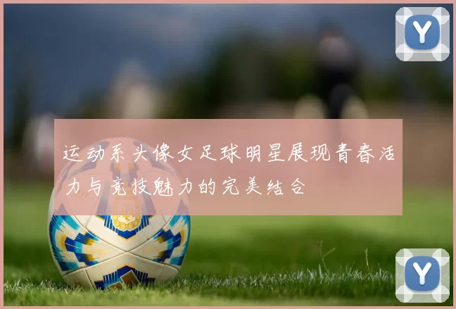 运动系头像女足球明星展现青春活力与竞技魅力的完美结合