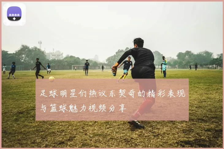 足球明星们热议东契奇的精彩表现与篮球魅力视频分享