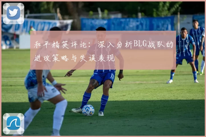 和平精英评论：深入分析BLG战队的进攻策略与失误表现