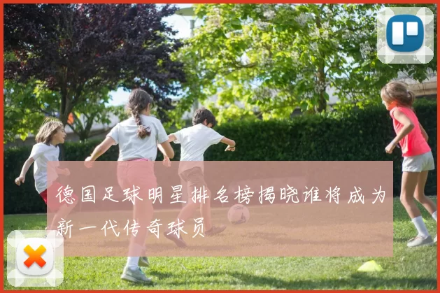 德国足球明星排名榜揭晓谁将成为新一代传奇球员