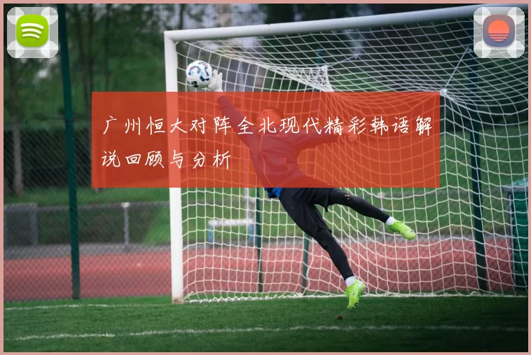 广州恒大对阵全北现代精彩韩语解说回顾与分析