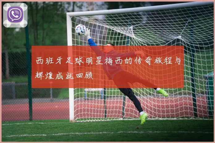 西班牙足球明星梅西的传奇旅程与辉煌成就回顾