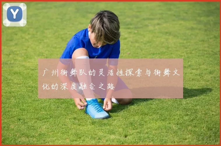 广州街舞队的灵活性探索与街舞文化的深度融合之路