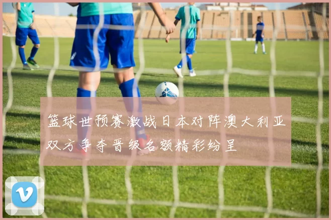 篮球世预赛激战日本对阵澳大利亚双方争夺晋级名额精彩纷呈
