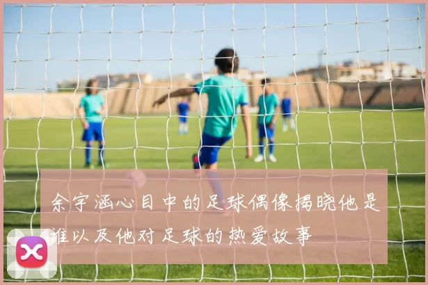 余宇涵心目中的足球偶像揭晓他是谁以及他对足球的热爱故事