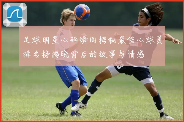 足球明星心碎瞬间揭秘最伤心球员排名榜揭晓背后的故事与情感