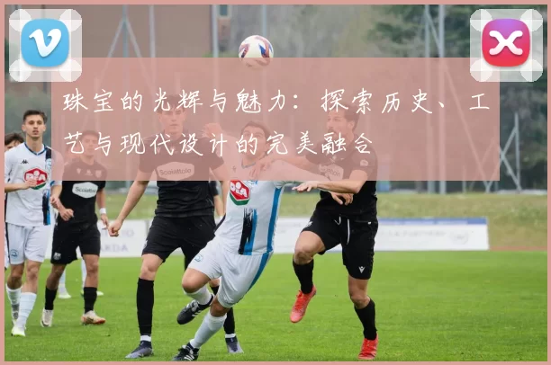珠宝的光辉与魅力：探索历史、工艺与现代设计的完美融合