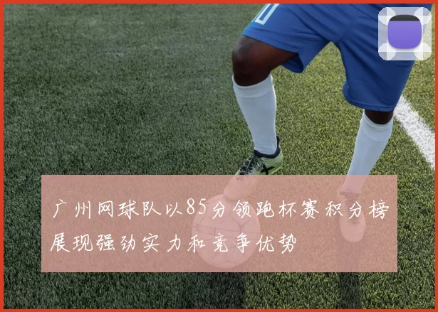 广州网球队以85分领跑杯赛积分榜展现强劲实力和竞争优势