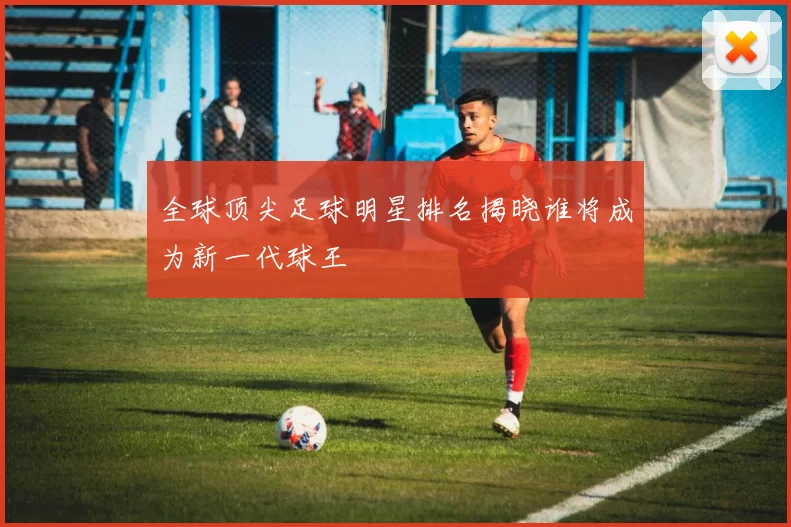 全球顶尖足球明星排名揭晓谁将成为新一代球王