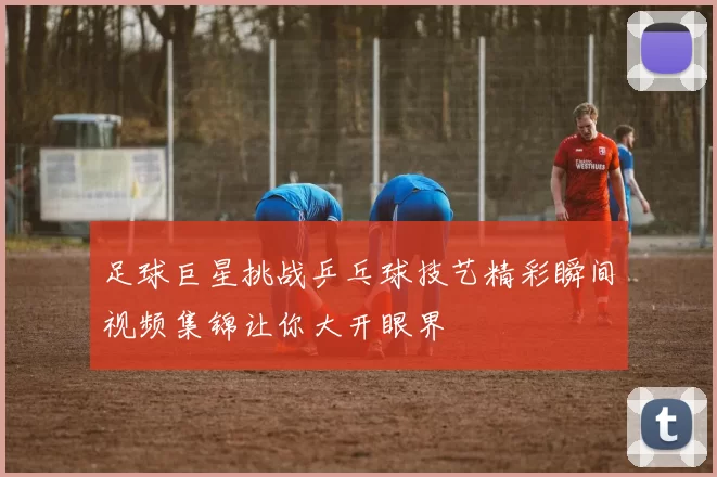 足球巨星挑战乒乓球技艺精彩瞬间视频集锦让你大开眼界