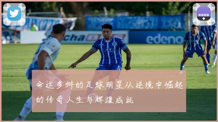 命运多舛的足球明星从逆境中崛起的传奇人生与辉煌成就