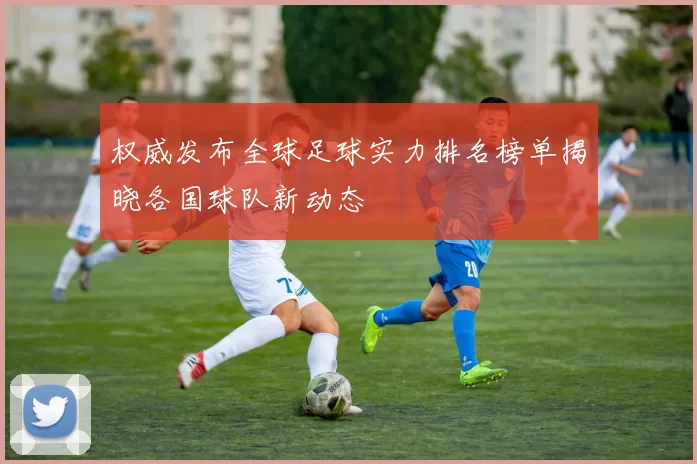 权威发布全球足球实力排名榜单揭晓各国球队新动态