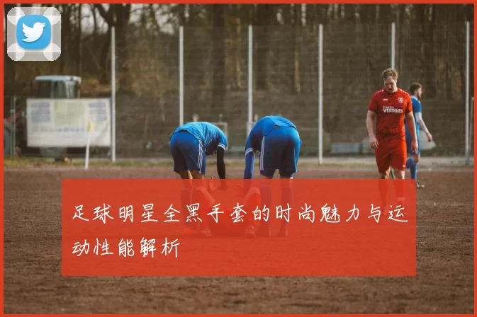 足球明星全黑手套的时尚魅力与运动性能解析