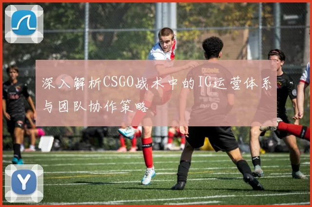 深入解析CSGO战术中的IG运营体系与团队协作策略