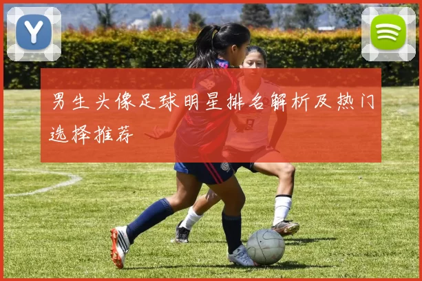 男生头像足球明星排名解析及热门选择推荐