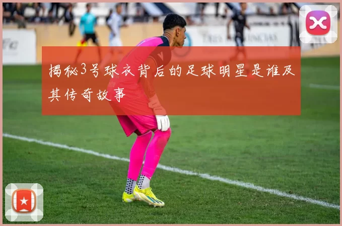 揭秘3号球衣背后的足球明星是谁及其传奇故事